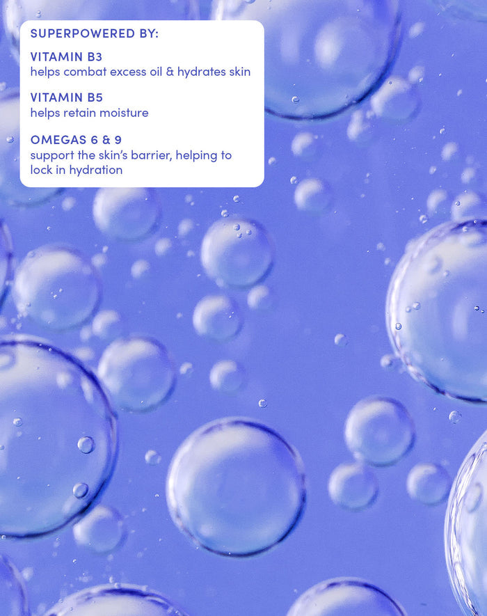 SUPERPOWERED BY:

VITAMIN B3
helps combat excess oil & hydrates skin
VITAMIN B5
helps retain moisture
OMEGAS 6 & 9
support the skin’s barrier, helping to lock in hydration
