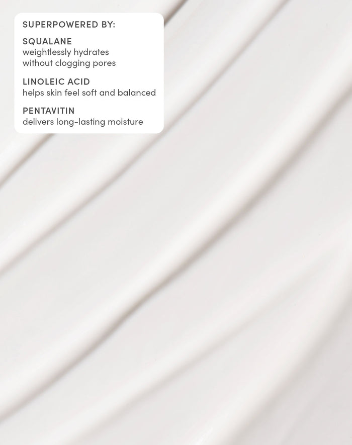 SUPERPOWERED BY:

SQUALANE
weightlessly hydrates without clogging pores
LINOLEIC ACID
helps skin feel soft and balanced
PENTAVITIN
delivers long-lasting moisture